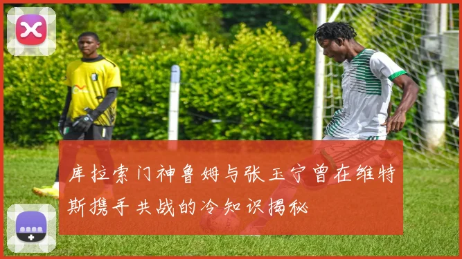 库拉索门神鲁姆与张玉宁曾在维特斯携手共战的冷知识揭秘