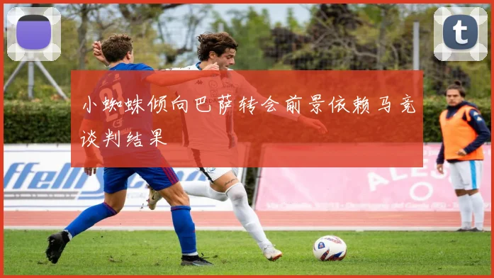 小蜘蛛倾向巴萨转会前景依赖马竞谈判结果