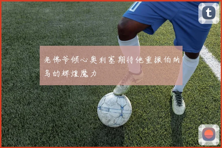 老佛爷倾心奥利塞期待他重振伯纳乌的辉煌魔力