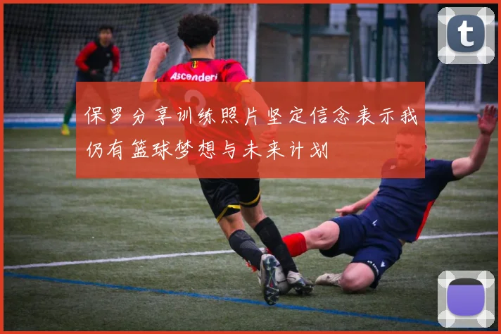 保罗分享训练照片坚定信念表示我仍有篮球梦想与未来计划