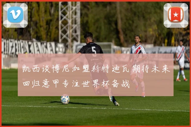 凯西谈博尼加盟科特迪瓦期待未来回归意甲专注世界杯备战