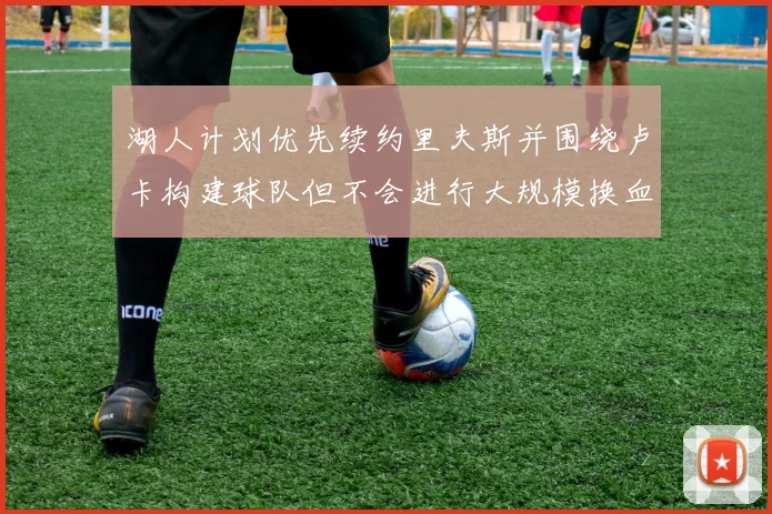 湖人计划优先续约里夫斯并围绕卢卡构建球队但不会进行大规模换血