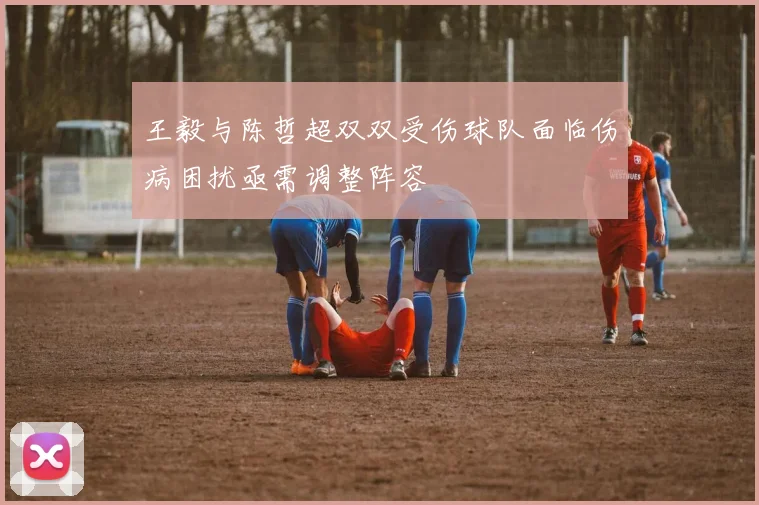 王毅与陈哲超双双受伤球队面临伤病困扰亟需调整阵容