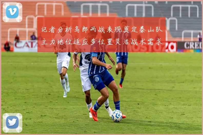 记者分析乌郎两战表现奠定泰山队主力地位适应多位置灵活战术需求