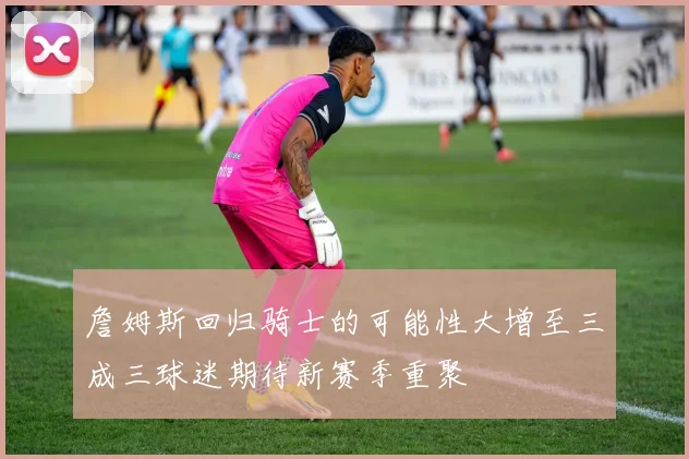 詹姆斯回归骑士的可能性大增至三成三球迷期待新赛季重聚