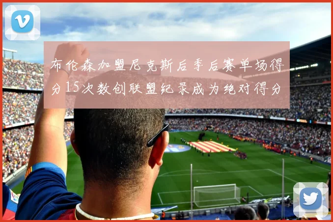 布伦森加盟尼克斯后季后赛单场得分15次数创联盟纪录成为绝对得分王