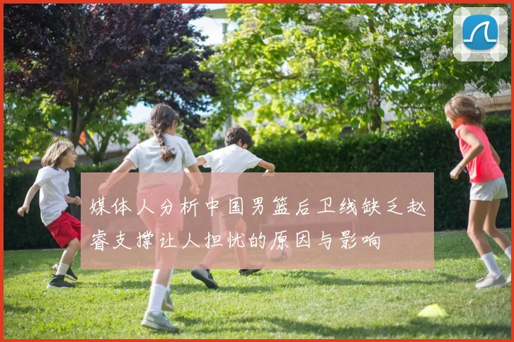 媒体人分析中国男篮后卫线缺乏赵睿支撑让人担忧的原因与影响