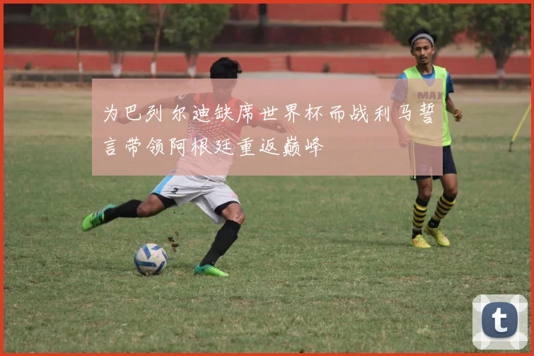 为巴列尔迪缺席世界杯而战利马誓言带领阿根廷重返巅峰